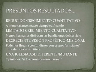 REDUCIDO CRECIMIENTO CUANTITATIVO
A menor avance, mayor tiempo edificando
LIMITADO CRECIMIENTO CUALITATIVO
Menos hermanos disfrutan las bendiciones del servicio
DECRECIENTE VISIÓN PROFÉTICO-MISIONAL
Podemos llegar a confundirnos con grupos “cristianos”
modernos carismáticos
UNA IGLESIA ASD DIFERENTE/MUTANTE
Opiniones: “si los pioneros resucitaran…”
 