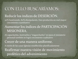 Reducir los índices de DESERCIÓN.
20% bautizando, 80% discipulando. Esto produciría un real-mayor
crecimiento cuantitativo
Aumentar los índices de PARTICIPACIÓN
MISIONERA.
Al capacitarlos, motivarlos y “engancharlos” en/para el ministerio
personal también se logra crecimiento cualitativo
Crecer de una manera uniforme.
A través de las casas-Iglesias establecidas planificadamente
Reafirmar nuestra visión de movimiento
profético del advenimiento
 