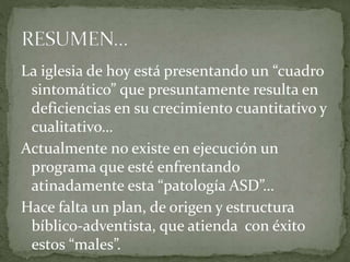 La iglesia de hoy está presentando un “cuadro
sintomático” que presuntamente resulta en
deficiencias en su crecimiento cuantitativo y
cualitativo…
Actualmente no existe en ejecución un
programa que esté enfrentando
atinadamente esta “patología ASD”…
Hace falta un plan, de origen y estructura
bíblico-adventista, que atienda con éxito
estos “males”.
 