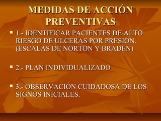 MEDIDAS DE ACCIÓN
         PREVENTIVAS
   1.- IDENTIFICAR PACIENTES DE ALTO
    RIESGO DE ÚLCERAS POR PRESIÓN.
    (ESCAL...