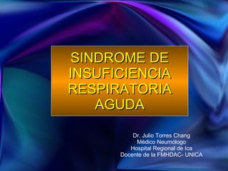 SINDROME DE INSUFICIENCIA RESPIRATORIA AGUDA Dr. Julio Torres Chang Médico Neumólogo Hospital Regional de Ica Docente de la FMHDAC- UNICA 