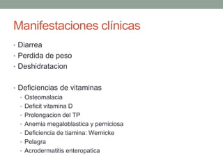 Manifestaciones clínicas
• Diarrea
• Perdida de peso
• Deshidratacion


• Deficiencias de vitaminas
  • Osteomalacia
  • Deficit vitamina D
  • Prolongacion del TP
  • Anemia megaloblastica y perniciosa
  • Deficiencia de tiamina: Wernicke
  • Pelagra
  • Acrodermatitis enteropatica
 