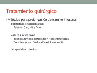 Tratamiento quirúrgico
• Métodos para prolongación de transito intestinal
  • Segmentos antiperistálticos
    • Adultos 10cm, niños 3cm


  • Válvulas intestinales
    • Técnica: 2cm para retrogradas y 4cm anterógradas
    • Complicaciones: Obstrucción e intususcepción


  • Interposición colonica
 