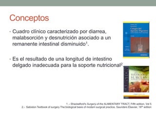 Conceptos
• Cuadro clínico caracterizado por diarrea,
 malabsorción y desnutrición asociado a un
 remanente intestinal disminuido1.

• Es el resultado de una longitud de intestino
 delgado inadecuada para la soporte nutricional2.




                                           1 .- Shackelford's Surgery of the ALIMENTARY TRACT, Fifth edition, Vol 5
     2.- Sabiston Textbook of surgery The biological basis of modern surgical practice, Saunders Elsevier, 18 th edition
 
