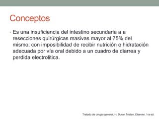 Conceptos
• Es una insuficiencia del intestino secundaria a a
 resecciones quirúrgicas masivas mayor al 75% del
 mismo; con imposibilidad de recibir nutrición e hidratación
 adecuada por vía oral debido a un cuadro de diarrea y
 perdida electrolitica.




                               Tratado de cirugia general, H. Duran Tristan, Elsevier, 1ra ed.
 
