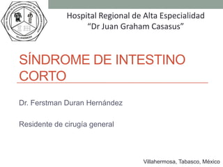 Hospital Regional de Alta Especialidad
                   “Dr Juan Graham Casasus”


SÍNDROME DE INTESTINO
CORTO
Dr. Ferstman Duran Hernández

Residente de cirugía general



                                   Villahermosa, Tabasco, México
 