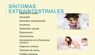 SÍNTOMAS
EXTRAINTESTINALES
Depresión mayor.
Ansiedad.
Desorden somatomorfo.
Insomnio.
Disfunción sexual.
Dispareunia.
Dismenorrea.
Incremento en la frecuencia
urinaria.
Urgencia urinaria.
Síntomas de asma.
Cefalea primaria.
 