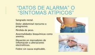 “DATOS DE ALARMA” O
“SÍNTOMAS ATÍPICOS”
Sangrado rectal.
Dolor abdominal nocturno o
progresivo.
Pérdida de peso.
Anormalidades bioquímicas como
anemia.
Elevación en marcadores de
inflamación o alteraciones
electrolíticas.
Fiebre sin causa explicable.
 