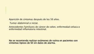 Aparición de síntomas después de los 50 años.
Tumor abdominal o rectal.
Antecedentes familiares de cáncer de colon, enfermedad celiaca o
enfermedad inflamatoria intestinal.
No se recomienda realizar exámenes de rutina en pacientes con
síntomas típicos de SII sin datos de alarma.
 