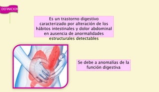 Es un trastorno digestivo
caracterizado por alteración de los
hábitos intestinales y dolor abdominal
en ausencia de anormalidades
estructurales detectables
Se debe a anomalías de la
función digestiva
DEFINICION
 