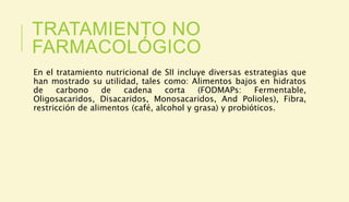 TRATAMIENTO NO
FARMACOLÓGICO
En el tratamiento nutricional de SII incluye diversas estrategias que
han mostrado su utilidad, tales como: Alimentos bajos en hidratos
de carbono de cadena corta (FODMAPs: Fermentable,
Oligosacaridos, Disacaridos, Monosacaridos, And Polioles), Fibra,
restricción de alimentos (café, alcohol y grasa) y probióticos.
 