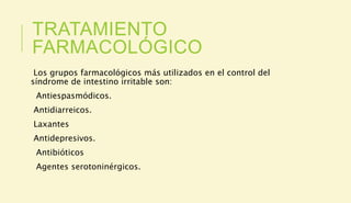 TRATAMIENTO
FARMACOLÓGICO
Los grupos farmacológicos más utilizados en el control del
síndrome de intestino irritable son:
Antiespasmódicos.
Antidiarreicos.
Laxantes
Antidepresivos.
Antibióticos
Agentes serotoninérgicos.
 