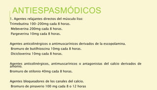 ANTIESPASMÓDICOS
1. Agentes relajantes directos del músculo liso:
Trimebutina 100-200mg cada 8 horas.
Mebeverina 200mg cada 8 horas.
Pargeverina 10mg cada 8 horas.
Agentes anticolinérgicos o antimuscarínicos derivados de la escopolamina.
Bromuro de butilhioscina 10mg cada 8 horas.
Dicicloverina 10mg cada 8 horas.
Agentes anticolinérgicos, antimuscarínicos o antagonistas del calcio derivados de
amonio.
Bromuro de otilonio 40mg cada 8 horas.
Agentes bloqueadores de los canales del calcio.
Bromuro de pinaverio 100 mg cada 8 o 12 horas
 