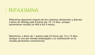 RIFAXIMINA
Rifaximina demostró mejoría de los síntomas (distensión y diarrea)
a dosis de 400mg cada 8 horas por 10-14 días, aunque
presentaron recaída un 46% a los 9 meses.
Neomicina, a dosis de 1 gramo cada 24 horas por 10 a 14 días,
aunque su uso por tiempo prolongado y su reutilización en la
recaída permanece controversial.
 