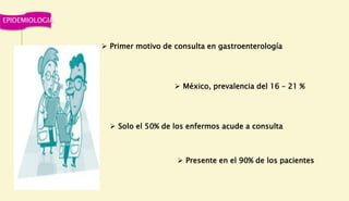 EPIDEMIOLOGIA
 Primer motivo de consulta en gastroenterología
 México, prevalencia del 16 – 21 %
 Solo el 50% de los enfermos acude a consulta
 Presente en el 90% de los pacientes
 