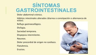 SÍNTOMAS
GASTROINTESTINALES
Dolor abdominal crónico.
Hábitos intestinales alterados (diarrea o constipación o alternancia de
estos).
Reflujo gastroesofágico.
Disfagia.
Saciedad temprana.
Dispepsia intermitente.
Nauseas.
Dolor precordial de origen no cardiaco.
Flatulencia.
Eructos.
 
