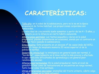 CARACTERÍSTICAS: Talla alta : en la edad de la adolescencia, pero no lo es en la época prepuberal de forma habitual. Las proporciones corporales son eunucoides. La velocidad de crecimiento suele aumentar a partir de los 4 – 5 años, y se adopta ya en la infancia un cierto hábito eunucoide.  Alteraciones genitales : Los testes pequeños y duros en la edad prepuberal, pueden presentarse en ocasiones, siendo por el contrario un hallazgo típico pasada la adolescencia.  Ginecomastia : Está presente en un elevado nº de casos (más del 60%), siendo el riesgo de neoplasia mamaria 20 veces superior al de la población normal.  Desarrollo intelectual : la inteligencia en general suele ser normal, ó "bordeline", especialmente es el área verbal la más precoz y afectada, lo que condiciona dificultades de aprendizaje y en general peor rendimiento escolar.  Alteraciones hormonales : En la edad prepuberal, tanto el nivel de gonadotrofinas como de testosterona se encuentran en rango normal, tanto basal como tras estímulo.  Otras alteraciones asociadas : anomalías del tracto urinario, cúbito valgo etc. (se recogen en la tabla adjunta).  