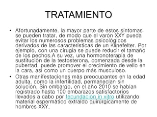 TRATAMIENTO
• Afortunadamente, la mayor parte de estos síntomas
se pueden tratar, de modo que el varón XXY pueda
evitar los numerosos problemas psicológicos
derivados de las características de un Klinefelter. Por
ejemplo, con una cirugía se puede reducir el tamaño
de los pechos.A su vez, una hormonoterapia de
sustitución de la testosterona, comenzada desde la
pubertad, puede promover el crecimiento de vello en
la cara, así como un cuerpo más musculoso.
• Otras manifestaciones más preocupantes en la edad
adulta, como la infertilidad, permanecían sin
solución. Sin embargo, en el año 2010 se habían
registrado hasta 100 embarazos satisfactorios
llevados a cabo por fecundación in vitro utilizando
material espermático extraído quirúrgicamente de
hombres XXY.
 