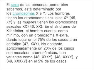 El sexo de las personas, como bien
sabemos, está determinado por
los cromosomas X e Y. Los hombres
tienen los cromosomas sexuales XY (46,
XY) y las mujeres tienen los cromosomas
sexuales XX (46, XX). En el síndrome de
Klinefelter, el hombre cuenta, como
mínimo, con un cromosoma X extra,
dando lugar en el 75% de los casos a un
cariotipo (47, XXY). No obstante,
aproximadamente un 20% de los casos
son mosaicos cromosómicos, con
variantes como (48, XXXY), (48, XXYY), y
(49, XXXXY) en el 5% de los casos
 