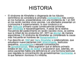 HISTORIA
• El síndrome de Klinefelter o disgenesia de los túbulos
seminíferos se considera la anomalía cromosómica más común
en los humanos, presentándose con una incidencia de 1 en 500
en los recién nacidos vivos varones. Los afectados presentan un
cromosoma X supernumerario, lo que conduce a un
fallo testicular primario cuyas consecuencias primarias
son infertilidad e hipoandrogenismo. A pesar de la relativa
frecuencia del padecimiento en recién nacidos vivos, se estima
que la mitad de los productos (47, XXY) se abortan de manera
espontánea.3 El síndrome de Klinefelter es considerado la causa
más frecuente en hombres de hipogonadismo.4
• Fue descrito en 1942 por Harry Klinefelter y colaboradores, que
estudiaron nueve pacientes con: ginecomastia, testículos
pequeños, azoospermia y elevada concentración
de gonadotropinas. Ellos sugirieron que el defecto primario
estaba en las células de Sertoli y propusieron que, además, en
estos pacientes había una deficiencia en una hormona testicular
que regulaba la concentración de gonadotropinas hipofisiarias, a
la que llamaron hormona X o inhibina.
 