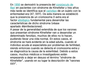 En 1956 se demostró la presencia del corpúsculo de
Barr en pacientes con síndrome de Klinefelter y tres años
más tarde se identifica que el cariotipo de un sujeto con la
enfermedad era (47, XXY). De esta manera se estableció
que la presencia de un cromosoma X extra era el
factor etiológico fundamental para desarrollar las
características de dicho síndrome (véase
apartado Manifestaciones).
A pesar de la generalidad extendida de que los varones
que presentan síndrome Klinefelter van a desarrollar un
determinado fenotipo, muchos de ellos no lo hacen,
pudiendo llevar una vida normal. En estos casos, el
síndrome se hará evidente en la edad adulta, cuando el
individuo acuda al especialista por problemas de fertilidad,
siendo entonces cuando se detecta el cromosoma extra y
se diagnostica la causa de la esterilidad. Debido a estos
casos, muchos médicos e investigadores están
empezando a dejar en desuso el término "síndrome de
Klinefelter", usando en su lugar la descripción de "varones
XXY".
 