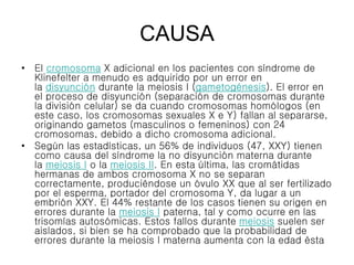 CAUSA
• El cromosoma X adicional en los pacientes con síndrome de
Klinefelter a menudo es adquirido por un error en
la disyunción durante la meiosis I (gametogénesis). El error en
el proceso de disyunción (separación de cromosomas durante
la división celular) se da cuando cromosomas homólogos (en
este caso, los cromosomas sexuales X e Y) fallan al separarse,
originando gametos (masculinos o femeninos) con 24
cromosomas, debido a dicho cromosoma adicional.
• Según las estadísticas, un 56% de individuos (47, XXY) tienen
como causa del síndrome la no disyunción materna durante
la meiosis I o la meiosis II. En esta última, las cromátidas
hermanas de ambos cromosoma X no se separan
correctamente, produciéndose un óvulo XX que al ser fertilizado
por el esperma, portador del cromosoma Y, da lugar a un
embrión XXY. El 44% restante de los casos tienen su origen en
errores durante la meiosis I paterna, tal y como ocurre en las
trisomías autosómicas. Estos fallos durante meiosis suelen ser
aislados, si bien se ha comprobado que la probabilidad de
errores durante la meiosis I materna aumenta con la edad ésta
 