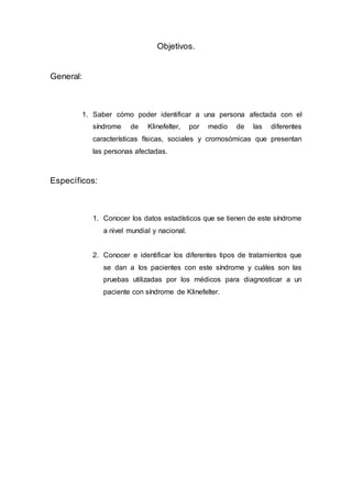 Objetivos.
General:
1. Saber cómo poder identificar a una persona afectada con el
síndrome de Klinefelter, por medio de las diferentes
características físicas, sociales y cromosómicas que presentan
las personas afectadas.
Específicos:
1. Conocer los datos estadísticos que se tienen de este síndrome
a nivel mundial y nacional.
2. Conocer e identificar los diferentes tipos de tratamientos que
se dan a los pacientes con este síndrome y cuáles son las
pruebas utilizadas por los médicos para diagnosticar a un
paciente con síndrome de Klinefelter.
 
