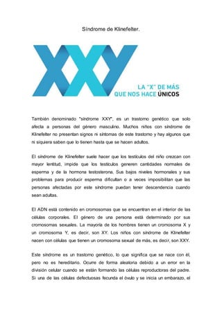 Síndrome de Klinefelter.
También denominado "síndrome XXY", es un trastorno genético que solo
afecta a personas del género masculino. Muchos niños con síndrome de
Klinefelter no presentan signos ni síntomas de este trastorno y hay algunos que
ni siquiera saben que lo tienen hasta que se hacen adultos.
El síndrome de Klinefelter suele hacer que los testículos del niño crezcan con
mayor lentitud, impide que los testículos generen cantidades normales de
esperma y de la hormona testosterona. Sus bajos niveles hormonales y sus
problemas para producir esperma dificultan o a veces imposibilitan que las
personas afectadas por este síndrome puedan tener descendencia cuando
sean adultas.
El ADN está contenido en cromosomas que se encuentran en el interior de las
células corporales. El género de una persona está determinado por sus
cromosomas sexuales. La mayoría de los hombres tienen un cromosoma X y
un cromosoma Y, es decir, son XY. Los niños con síndrome de Klinefelter
nacen con células que tienen un cromosoma sexual de más, es decir, son XXY.
Este síndrome es un trastorno genético, lo que significa que se nace con él,
pero no es hereditario. Ocurre de forma aleatoria debido a un error en la
división celular cuando se están formando las células reproductoras del padre.
Si una de las células defectuosas fecunda el óvulo y se inicia un embarazo, el
 
