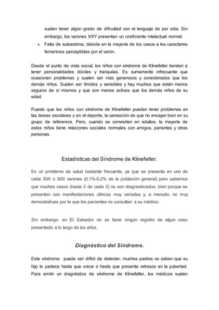 suelen tener algún grado de dificultad con el lenguaje de por vida. Sin
embargo, los varones XXY presentan un coeficiente intelectual normal.
 Falta de autoestima, debida en la mayoría de los casos a los caracteres
femeninos perceptibles por el varón.
Desde el punto de vista social, los niños con síndrome de Klinefelter tienden a
tener personalidades dóciles y tranquilas. Es sumamente infrecuente que
ocasionen problemas y suelen ser más generosos y considerados que los
demás niños. Suelen ser tímidos y sensibles y hay muchos que están menos
seguros de sí mismos y que son menos activos que los demás niños de su
edad.
Puesto que los niños con síndrome de Klinefelter pueden tener problemas en
las tareas escolares y en el deporte, la sensación de que no encajan bien en su
grupo de referencia. Pero, cuando se convierten en adultos, la mayoría de
estos niños tiene relaciones sociales normales con amigos, parientes y otras
personas.
Estadísticas del Síndrome de Klinefelter.
Es un problema de salud bastante frecuente, ya que se presenta en uno de
cada 500 o 600 varones (0.1%-0.2% de la población general) pero sabemos
que muchos casos (hasta 2 de cada 3) no son diagnosticados, bien porque se
presentan con manifestaciones clínicas muy variadas y, a menudo, no muy
demostrativas por lo que los pacientes no consultan a su médico.
Sin embargo, en El Salvador no se tiene ningún registro de algún caso
presentado a lo largo de los años.
Diagnóstico del Síndrome.
Este síndrome puede ser difícil de detectar, muchos padres no saben que su
hijo lo padece hasta que crece o hasta que presenta retrasos en la pubertad.
Para emitir un diagnóstico de síndrome de Klinefelter, los médicos suelen
 