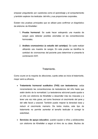 empezar preguntando por cuestiones como el aprendizaje y el comportamiento
y también exploran los testículos del niño y sus proporciones corporales.
Existen dos pruebas principales que se utilizan para confirmar un diagnóstico
de síndrome de Klinefelter:
1. Prueba hormonal: Se suele hacer extrayendo una muestra de
sangre para detectar posibles anomalías en las concentraciones
hormonales.
2. Análisis cromosómico (o estudio del cariotipo): Se suele realizar
utilizando una muestra de sangre. En esta prueba se identifica la
cantidad de cromosomas del paciente para determinar si presenta la
combinación XXY.
Tratamiento.
Como ocurre en la mayoría de afecciones, cuanto antes se inicie el tratamiento,
mayor será su eficacia.
 Tratamiento hormonal sustitutivo (THS) con testosterona: actúa
incrementando las concentraciones de testosterona del niño hasta que
estén dentro de la normalidad. La testosterona adicional puede ayudar a
un niño con síndrome de Klinefelter a desarrollar más los músculos y a
tener una voz más grave, así como favorecer el crecimiento del pene y
del vello facial y corporal. También puede mejorar la densidad ósea y
reducir el crecimiento mamario. De todos modos, este tipo de
tratamiento no permite aumentar el tamaño testicular ni corregir la
esterilidad.
 Servicios de apoyo educativo: pueden ayudar a niños y adolescentes
con síndrome de Klinefelter a seguir el ritmo de su clase. Muchos de
 
