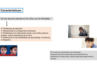Se han descrito además en los niños con Sx Klinefelter
✽ Problemas de atención
✽ Alteraciones en el desarrollo emocional
✽ Problemas en la interacción social y son niños pasivos,
quietos, menos expresivos de la cara
✽ Deficiencia en las habilidades de aprendizaje, inmaduros
e inseguros.
Por lo que se recomienda una evaluación
temprana del neuro desarrollo, para identificar los
problemas en estas áreas y darles adecuado seguimiento y
manejo.
Características:
 