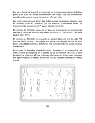 Los seres humanos tienen 46 cromosomas, los cromosomas contienen todos los
genes y el ADN, los pilares fundamentales del cuerpo. Los dos cromosomas
sexuales determinan si uno se convierte en niño o en niña.

Las mujeres normalmente tienen dos de los mismos cromosomas sexuales, que
se escriben como XX, mientras que los hombres normalmente tienen un
cromosoma X y un cromosoma Y, que se escriben como XY.

El síndrome de Klinefelter es uno de un grupo de problemas de los cromosomas
sexuales y ocurre en hombres que tienen al menos un cromosoma X adicional
(escrito como XXY).

El síndrome de Klinefelter se encuentra en aproximadamente uno de cada 700
varones recién nacidos. Las mujeres con embarazos después de los 35 años
tienen una probabilidad mayor de tener un niño con este síndrome que las mujeres
más jóvenes.

El síndrome de Klinefelter es también llamado Klinefelter 47, a los que sufrían de
esta anomalía cromosómica en el pasado se les consideraba retrasados y eran
llamados los individuos 47, las revisiones efectuadas en instituciones mentales
han demostrado una incidencia próxima de 1 en 50 pacientes varones con retraso
mental.




                                       (3)
 