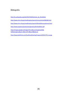 Bibliografía


http://es.wikipedia.org/wiki/S%C3%ADndrome_de_Klinefelter

http://www.nlm.nih.gov/medlineplus/spanish/ency/article/000382.htm

http://www.nlm.nih.gov/medlineplus/spanish/klinefelterssyndrome.html

http://www.aeped.es/protocolos/genetica/8-klinefelter.pdf

http://images.google.cl/images?hl=es&q=androgenos%20y
%20estrogenos&um=1&ie=UTF-8&sa=N&tab=wi

http://www.beliefnet.com/healthandhealing/images/si55551770_ma.jpg




                                             (8)
 