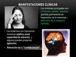 MANIFESTACIONES CLÍNICAS
• Los síntomas principales son:
confusión mental, amnesia
(pérdida permanente de
fragmentos de la memoria) y
deterioro de la memoria
reciente.
• Los enfermos con frecuencia
muestran apatía y poca
capacidad de atención, y
algunos pueden presentar
agitación.

• Alteración de la "confabulación"

 