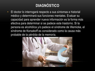 DIAGNÓSTICO
• El doctor lo interrogará respecto a sus síntomas e historial
médico y determinará sus funciones mentales. Evaluar su
capacidad para aprender nueva información es la forma más
efectiva para determinar si se padece este trastorno. Si la
persona es alcohólica y/o padece el síndrome de Wernicke, el
síndrome de Korsakoff es considerado como la causa más
probable de la pérdida de la memoria.

 