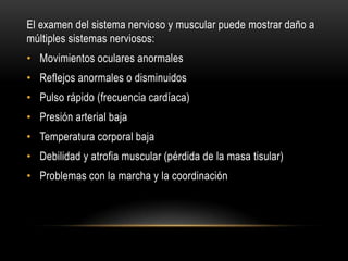 El examen del sistema nervioso y muscular puede mostrar daño a
múltiples sistemas nerviosos:

• Movimientos oculares anormales
• Reflejos anormales o disminuidos
• Pulso rápido (frecuencia cardíaca)

• Presión arterial baja
• Temperatura corporal baja
• Debilidad y atrofia muscular (pérdida de la masa tisular)

• Problemas con la marcha y la coordinación

 