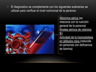• El diagnostico se complementa con los siguientes exámenes se
utilizan para verificar el nivel nutricional de la persona:
Albúmina sérica (se
relaciona con la nutrición
general de la persona)
Niveles séricos de vitamina
B1
Actividad de la transcetolasa
en glóbulos rojos (reducida
en personas con deficiencia
de tiamina)

 