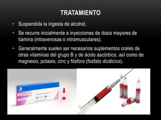 TRATAMIENTO
• Suspendida la ingesta de alcohol,
• Se recurre inicialmente a inyecciones de dosis mayores de
tiamina (intravenosas o intramusculares).
• Generalmente suelen ser necesarios suplementos orales de
otras vitaminas del grupo B y de ácido ascórbico, así como de
magnesio, potasio, cinc y fósforo (fosfato dicálcico).

 