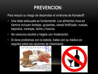 PREVENCION:
Para reducir su riesgo de desarrollar el síndrome de Korsakoff:

• Una dieta adecuada es fundamental. Los alimentos ricos en
tiamina incluyen lentejas, guisantes, cereal fortificado, nueces,
espinaca, naranjas, leche y huevos.
• No consuma alcohol o hágalo con moderación.
• Si tiene problemas con la bebida, hable con su médico en
seguida sobre las opciones de tratamiento.

 