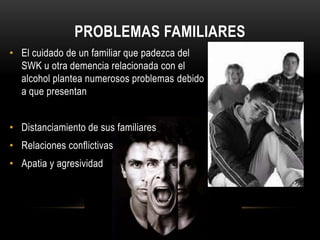 PROBLEMAS FAMILIARES
• El cuidado de un familiar que padezca del
SWK u otra demencia relacionada con el
alcohol plantea numerosos problemas debido
a que presentan
• Distanciamiento de sus familiares
• Relaciones conflictivas

• Apatia y agresividad

 