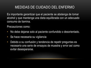 MEDIDAS DE CUIDADO DEL ENFERMO
Es importante garantizar que el paciente se abstenga de tomar
alcohol y que mantenga una dieta equilibrada con un adecuado
consumo de tiamina.
Precauciones como:
• No debe dejarse solo al paciente confundido o desorientado.
• Se hace necesaria su vigilancia
• Debido a su confusión y tendencia de repetir preguntas es
necesario una serie de ensayos de muestra y error así como
evitar desesperarse.

 