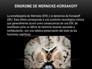 SÍNDROME DE WERNICKE-KORSAKOFF
La encefalopatía de Wernicke (EW) y la demencia de Korsakoff
(DK). Esta última corresponde a una condición neurológica crónica
que generalmente ocurre como consecuencia de una EW. Se
manifiesta como un déficit de memoria reciente asociado a
confabulación, con una relativa preservación del resto de las
funciones cognitivas

 