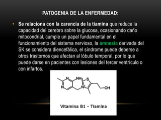 PATOGENIA DE LA ENFERMEDAD:
• Se relaciona con la carencia de la tiamina que reduce la
capacidad del cerebro sobre la glucosa, ocasionando daño
mitocondrial, cumple un papel fundamental en el
funcionamiento del sistema nervioso, la amnesia derivada del
SK se considera diencefálica, el síndrome puede deberse a
otros trastornos que afectan al lóbulo temporal, por lo que
puede darse en pacientes con lesiones del tercer ventrículo o
con infartos.

 