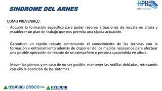 COMO PREVENIRLO:
- Adquirir la formación específica para poder resolver situaciones de rescate en altura y
establecer un plan de trabajo que nos permita una rápida actuación.
- Garantizar un rápido rescate combinando el conocimiento de las técnicas con la
formación y entrenamiento además de disponer de los medios necesarios para efectuar
una posible operación de rescate de un compañero o persona suspendida en altura.
- Mover las piernas y en caso de no ser posible, mantener las rodillas dobladas, retrasando
con ello la aparición de los síntomas.
SINDROME DEL ARNES
 