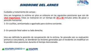 SINDROME DEL ARNES
Cuidados y tratamiento de campo :
Una ves tengamos la victima en piso se colocara en las siguientes posiciones que son de
vital importancia. Estas se realizaran en un tiempo de 20 a 40 minutos antes de pasar a
posición horizontal.
1- En cuclillas, semisentada o agachado para victima consiente.
2- En posición fetal sobre su lado derecho.
Una vez definida la posición de recuperación de la victima. Se procede con su evaluación
primaria o secundaria, se atenderán las lesiones generadas por el incidente sin modificar en
lo posible estas posiciones durante el tiempo mencionado.
 