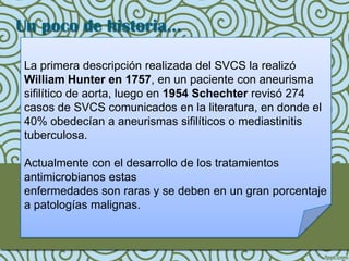 Un poco de historia…

La primera descripción realizada del SVCS la realizó
William Hunter en 1757, en un paciente con aneurisma
sifilítico de aorta, luego en 1954 Schechter revisó 274
casos de SVCS comunicados en la literatura, en donde el
40% obedecían a aneurismas sifilíticos o mediastinitis
tuberculosa.

Actualmente con el desarrollo de los tratamientos
antimicrobianos estas
enfermedades son raras y se deben en un gran porcentaje
a patologías malignas.
 