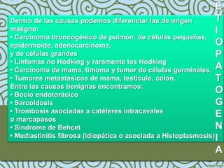 E
Dentro de las causas podemos diferenciar las de origen           T
maligno:                                                         I
• Carcinoma broncogénico de pulmón: de células pequeñas,
epidermoide, adenocarcinoma,                                     O
y de células grandes                                             P
• Linfomas no Hodking y raramente los Hodking
• Carcinoma de mama, timoma y tumor de células germinales. A
• Tumores metastásicos de mama, testículo, colon,                T
Entre las causas benignas encontramos:
• Bocio endotorácico
                                                                 O
• Sarcoidosis                                                    G
• Trombosis asociadas a catéteres intracavales
o marcapasos
                                                                 E
• Síndrome de Behcet                                             N
• Mediastinitis fibrosa (idiopática o asociada a Histoplasmosis) I

                                                                 A
 