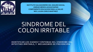 SINDROME DEL
COLON IRRITABLE
IDENTIFICAR LOS SIGNOS Y SÍNTOMAS DEL SÍNDROME DEL
INTESTINO IRRITABLE, Y MECANISMOS DE PREVENCIÓN
INSTITUTO SALVADOREÑO DEL SEGURO SOCIAL
UNIDAD MEDICA AHUACHAPAN
COMPONENTE EDUCACION PARA LA SALUD
MSC.LILIAN LEMUS MARTINEZ
 