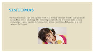 SINTOMAS
◦ La manifestación inicial suele tener lugar muy pronto en la infancia y consiste en atonía del cuello (caída de la
cabeza). El desorden se caracteriza por los múltiples tipos de crisis: las más frecuentes son crisis tónicas y
atonía, aunque a veces se presentan convulsiones tónico-clónicas o mioclónicas. La frecuencia de las crisis
varía entre 9 y 70 por día
 