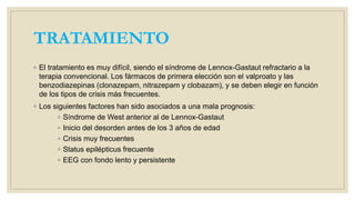 TRATAMIENTO
◦ El tratamiento es muy difícil, siendo el síndrome de Lennox-Gastaut refractario a la
terapia convencional. Los fármacos de primera elección son el valproato y las
benzodiazepinas (clonazepam, nitrazepam y clobazam), y se deben elegir en función
de los tipos de crisis más frecuentes.
◦ Los siguientes factores han sido asociados a una mala prognosis:
◦ Síndrome de West anterior al de Lennox-Gastaut
◦ Inicio del desorden antes de los 3 años de edad
◦ Crisis muy frecuentes
◦ Status epilépticus frecuente
◦ EEG con fondo lento y persistente
 